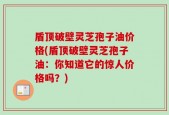 盾顶破壁灵芝孢子油价格(盾顶破壁灵芝孢子油：你知道它的惊人价格吗？)