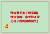臻信灵芝孢子粉官网(臻信官网：享受纯正灵芝孢子粉的健康益处)