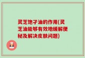 灵芝饱孑油的作用(灵芝油能够有效地缓解便秘及解决皮肤问题)