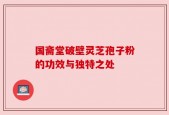 国斋堂破壁灵芝孢子粉的功效与独特之处