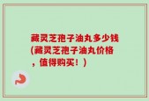 藏灵芝孢子油丸多少钱(藏灵芝孢子油丸价格，值得购买！)