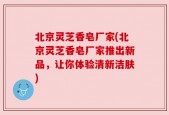 北京灵芝香皂厂家(北京灵芝香皂厂家推出新品，让你体验清新洁肤)