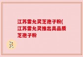 江苏雷允灵芝孢子粉(江苏雷允灵推出高品质芝孢子粉