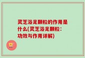 灵芝浴足颗粒的作用是什么(灵芝浴足颗粒：功效与作用详解)