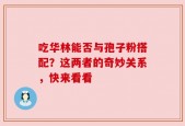 吃华林能否与孢子粉搭配？这两者的奇妙关系，快来看看
