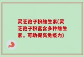 灵芝孢子粉维生素(灵芝孢子粉富含多种维生素，可助提高免疫力)