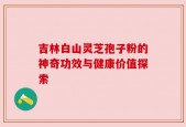 吉林白山灵芝孢子粉的神奇功效与健康价值探索