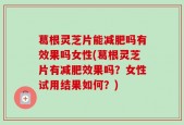 葛根灵芝片能减肥吗有效果吗女性(葛根灵芝片有减肥效果吗？女性试用结果如何？)