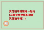 灵芝孢子粉跟啥一起吃(与哪些食物搭配服用灵芝孢子粉？)