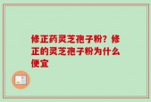 修正药灵芝孢子粉？修正的灵芝孢子粉为什么便宜