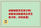 成都破壁灵芝孢子粉(成都成功制备纯正灵芝孢子粉，功效显著)