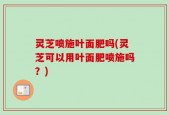 灵芝喷施叶面肥吗(灵芝可以用叶面肥喷施吗？)