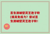 昱生源破壁灵芝孢子粉(提高免疫力？尝试昱生源破壁灵芝孢子粉！