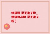 修福源 灵芝孢子粉_修福源品牌 灵芝孢子粉 )