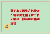灵芝孢子粉生产线设备？瑞草灵芝孢子粉一百元福利，都有哪些福利活动