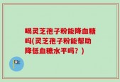 喝灵芝孢子粉能降血糖吗(灵芝孢子粉能帮助降低血糖水平吗？)