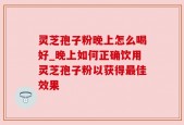 灵芝孢子粉晚上怎么喝好_晚上如何正确饮用灵芝孢子粉以获得最佳效果