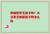 购破壁灵芝孢子粉？大汉灵芝破壁孢子粉怎么样