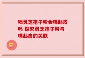 喝灵芝孢子粉会嘴起皮吗 探究灵芝孢子粉与嘴起皮的关联