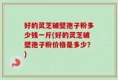 好的灵芝破壁孢子粉多少钱一斤(好的灵芝破壁孢子粉价格是多少？)