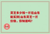 灵芝多少钱一斤在山东能买到(山东灵芝一斤价格，你知道吗？