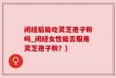 闭经后能吃灵芝孢子粉吗_闭经女性能否服用灵芝孢子粉？)