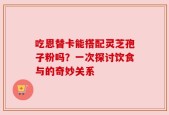吃恩替卡能搭配灵芝孢子粉吗？一次探讨饮食与的奇妙关系