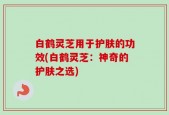 白鹤灵芝用于护肤的功效(白鹤灵芝：神奇的护肤之选)