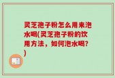 灵芝孢子粉怎么用来泡水喝(灵芝孢子粉的饮用方法，如何泡水喝？)