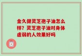金久健灵芝孢子油怎么样？灵芝孢子油对身体虚弱的人效果好吗
