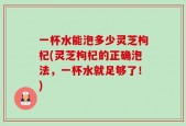 一杯水能泡多少灵芝枸杞(灵芝枸杞的正确泡法，一杯水就足够了！)