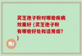 灵芝孢子粉对哪些疾病效果好 (灵芝孢子粉有哪些好处和适用症？)
