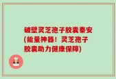 破壁灵芝孢子胶囊秦安(能量神器！灵芝孢子胶囊助力健康保障)