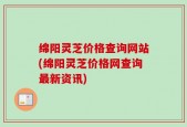 绵阳灵芝价格查询网站(绵阳灵芝价格网查询最新资讯)