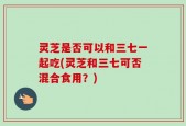 灵芝是否可以和三七一起吃(灵芝和三七可否混合食用？)