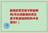 散装的灵芝孢子粉能喝吗(可以将散装的灵芝孢子粉添加到饮料中食用吗？)