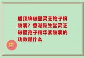 盾顶牌破壁灵芝袍子粉胶囊？香港懿生堂灵芝破壁孢子精华素胶囊的功效是什么