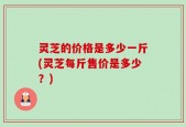 灵芝的价格是多少一斤(灵芝每斤售价是多少？)