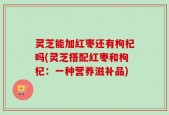 灵芝能加红枣还有枸杞吗(灵芝搭配红枣和枸杞：一种营养滋补品)