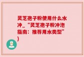 灵芝孢子粉使用什么水冲_“灵芝孢子粉冲泡指南：推荐用水类型”)