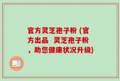 官方灵芝孢子粉 (官方出品  灵芝孢子粉，助您健康状况升级)
