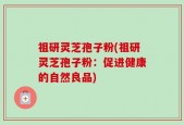 祖研灵芝孢子粉(祖研灵芝孢子粉：促进健康的自然良品)