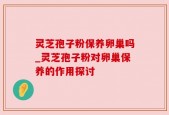 灵芝孢子粉保养卵巢吗_灵芝孢子粉对卵巢保养的作用探讨