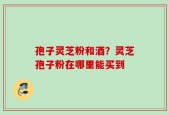 孢子灵芝粉和酒？灵芝孢子粉在哪里能买到