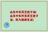 山东中农灵芝孢子油(山东中农开发灵芝孢子油，助力健康生活)