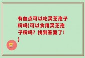 有血点可以吃灵芝孢子粉吗(可以食用灵芝孢子粉吗？找到答案了！)
