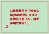 总统牌灵芝孢子粉怎么样(体验评测：试试总统牌灵芝孢子粉，感受其功效如何？)