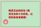 喝灵芝水的好处 (喝灵芝水的十大好处，让你的身体更健康)