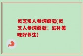 灵芝和人参炖蘑菇(灵芝人参炖蘑菇：滋补美味好养生)