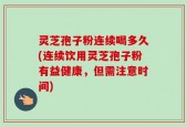 灵芝孢子粉连续喝多久(连续饮用灵芝孢子粉有益健康，但需注意时间)